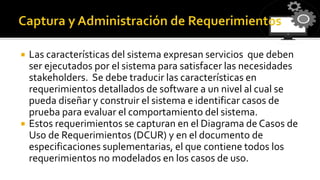 Las características del sistema expresan servicios que deben
ser ejecutados por el sistema para satisfacer las necesidades
stakeholders. Se debe traducir las características en
requerimientos detallados de software a un nivel al cual se
pueda diseñar y construir el sistema e identificar casos de
prueba para evaluar el comportamiento del sistema.
 Estos requerimientos se capturan en el Diagrama de Casos de
Uso de Requerimientos (DCUR) y en el documento de
especificaciones suplementarias, el que contiene todos los
requerimientos no modelados en los casos de uso.
 