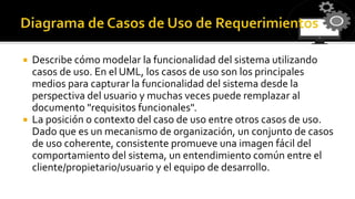  Describe cómo modelar la funcionalidad del sistema utilizando
casos de uso. En el UML, los casos de uso son los principales
medios para capturar la funcionalidad del sistema desde la
perspectiva del usuario y muchas veces puede remplazar al
documento "requisitos funcionales".
 La posición o contexto del caso de uso entre otros casos de uso.
Dado que es un mecanismo de organización, un conjunto de casos
de uso coherente, consistente promueve una imagen fácil del
comportamiento del sistema, un entendimiento común entre el
cliente/propietario/usuario y el equipo de desarrollo.
 