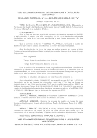 “AÑO DE LA INVERSION PARA EL DESARROLLO RURAL Y LA SEGURIDAD
ALIMENTARIA”
RESOLUCION DIRECTORAL N°. 0001-2013-GRE-LAMB-UGEL-CH/DIE “FV”
Chiclayo, 22 de Enero del 2013.
VISTO, la Directiva N°.0002-2013-GR-LAMB/GRED/UGEL-CHIC, Elaboración y
Aprobación del Cuadro de Distribución de horas de clase en las I.E de E.B. R. Secundaria
“Federico Villarreal” de la ciudad de Chiclayo
CONSIDERANDO:
Que, el Plan de estudios vigente se encuentra aprobado y normado por la R.M.
N°.440-2008-ED. El mismo que está conformado por 29 horas semanales obligatorias
distribuidas en cada área curricular establecida y seis horas semanales de libre
disponibilidad.
Que la comisión de la I.E. “FEDERICO VILLARREAL”, formulará el cuadro de
distribución de horas de clases, considerando el número de secciones/grados.
Que, la distribución de horas de clase se realiza teniendo en cuenta el título
Profesional, especialidad requerida para cada área curricular, de acuerdo al siguiente orden
de prelación:
· Nivel Magisterial
· Tiempo de servicios oficiales como docente
· Tiempo de servicios como docente en la I.E.
Que, la distribución de horas de clase, bajo responsabilidad debe considerar la
pertinencia y coherencia entre el enfoque de áreas curriculares y la formación que los
profesorestienen, por lo que se presenta la posibilidad que pueden darse para la asignación
de las horas a los profesores de las áreas curriculares vigentes.
Estando a lo actuado y a lo opinado por este Despacho Directoral y,
De conformidad con la ley 28044,28123, y sus modificatorias , D.S.N°011-2012-ED,
Reglamento de la ley General de Educación 28044,Ley 27783, Ley de Bases de
descentralización, ley 28988 que declara la E.B.R. servicio público esencial, Ley, 27815, ley
de Ética del empleo Público, R.M. N°.440-2008-ED, DCN, R.M.1326-86-ED., que regula el
cuadro de distribución de horas de clase, la misma que es superada por la ley 28044., R.M.
N°.0341-2012-ED. Normas para el desarrollo del año escolar 2013.
SE RESUELVE :
ARTICULO PRIMERO.-APROBAR el Cuadro de Duistribucon de Horas de Clases
de la I.E. “Federico Villarreal” de la ciudad de Chiclayo, año 2013.
ARTICULO SEGUNDO.- Disponer la entrega de cuadro de horas de clase
debidamente elaborado y firmado a la comisión de Cuadro de Horas de Clase de la UGEL-
Chiclayo
ARTICULO TERCERO.- NOTIFICAR a todos y cada uno de los integrantes de la
comisión de aprobación de cuadro de horas de clase para el año Escolar 2013 de
conformidad con el artículo 18 de la ley 27444 ley del Procedimiento Administrativo General
REGISTRESE, COMUNIQUESE, CUMPLACE Y ARCHIVESE.
“AÑO DE LA INVERSION PARA EL DESARROLLO RURAL Y LA SEGURIDAD
ALIMENTARIA”
RESOLUCIÓN DIRECTORAL Nº 028-2013- GRE-LAMB-UGEL-CH/DIE”F.V” –CH
 
