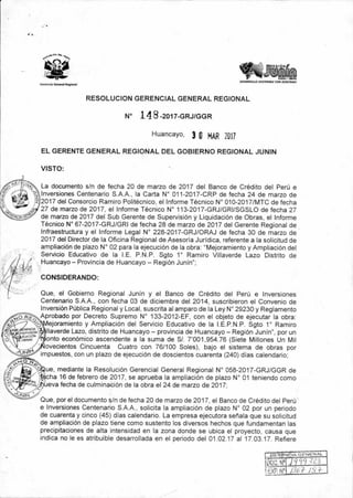 REGI Nfr
I:
11111NA
iDESARROLLO SOSTENIBLE CON IDENTIDAD!
Gerencia General Regional
RESOLUCION GERENCIAL GENERAL REGIONAL
N° 14 8-2017-GRJ/GGR
Huancayo, 3 Q MAR 2017
EL GERENTE GENERAL REGIONAL DEL GOBIERNO REGIONAL JUNIN
VISTO:
La documento s/n de fecha 20 de marzo de 2017 del Banco de Crédito del Perú e
Inversiones Centenario S.A.A., la Carta N° 011-2017-CRP de fecha 24 de marzo de
2017 del Consorcio Ramiro Politécnico, el Informe Técnico N° 010-2017/MTC de fecha
27 de marzo de 2017, el Informe Técnico N° 113-2017-GRJ/GRI/SGSLO de fecha 27
de marzo de 2017 del Sub Gerente de Supervisión y Liquidación de Obras, el Informe
Técnico N° 67-2017-GRJ/GRI de fecha 28 de marzo de 2017 del Gerente Regional de
Infraestructura y el Informe Legal N° 228-2017-GRJ/ORAJ de fecha 30 de marzo de
2017 del Director de la Oficina Regional de Asesoría Jurídica, referente a la solicitud de
ampliación de plazo N° 02 para la ejecución de la obra: "Mejoramiento y Ampliación del
Servicio Educativo de la I.E. P.N.P. Sgto 1° Ramiro Villaverde Lazo Distrito de
Huancayo — Provincia de Huancayo — Región Junín";
CONSIDERANDO:
Que, el Gobierno Regional Junín y el Banco de Crédito del Perú e Inversiones
Centenario S.A.A., con fecha 03 de diciembre del 2014, suscribieron el Convenio de
Inversión Pública Regional y Local, suscrita al amparo de la Ley N° 29230 y Reglamento
Aprobado por Decreto Supremo N° 133-2012-EF, con el objeto de ejecutar la obra:
ejoramiento y Ampliación del Servicio Educativo de la I.E.P.N.P. Sgto 1° Ramiro
Ilaverde Lazo, distrito de Huancayo — provincia de Huancayo — Región Junín", por un
onto económico ascendente a la suma de S/. 7'001,954.76 (Siete Millones Un Mil
ovecientos Cincuenta Cuatro con 76/100 Soles), bajo el sistema de obras por
impuestos, con un plazo de ejecución de doscientos cuarenta (240) días calendario;
ue, mediante la Resolución Gerencial General Regional N° 058-2017-GRJ/GGR de
cha 16 de febrero de 2017, se aprueba la ampliación de plazo N° 01 teniendo como
ueva fecha de culminación de la obra el 24 de marzo de 2017;
Que, por el documento s/n de fecha 20 de marzo de 2017, el Banco de Crédito del Perú
e Inversiones Centenario S.A.A., solicita la ampliación de plazo N° 02 por un periodo
de cuarenta y cinco (45) días calendario. La empresa ejecutora señala que su solicitud
de ampliación de plazo tiene como sustento los diversos hechos que fundamentan las
precipitaciones de alta intensidad en la zona donde se ubica el proyecto, causa que
indica no le es atribuible desarrollada en el periodo del 01.02.17 al 17.03.17. Refiere
I
FP ' 136 7- .1S
 