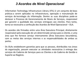 3 Acordos de Nível Operacional
-
Information Technology Infrastructure Library (ITIL) é um conjunto de boas
práticas a serem aplicadas na infraestrutura, operação e manutenção de
serviços de tecnologia da informação. Dentre as suas disciplinas pode-se
destacar o Processo de Gerenciamento de Níveis de Serviços, responsável
por garantir a qualidade dos serviços entregues aos clientes. Para tanto,
torna-se necessário a confecção dos Acordos de Nível Operacional – OLA.
-
Os acordos são firmados entre uma Área Executora Principal, diretamente
responsável pela execução de um determinado serviço para o cliente, e uma
área que lhe fornece serviço internamente (Área Executora Secundária),
com as metas dos serviços internos e as responsabilidades de ambas as
partes.
-
Os OLAs estabelecem garantias para que as pessoas, distribuídas nas áreas
da organização, possam executar as atividades necessárias à entrega dos
serviços do Caderno de Serviços para os Clientes e do Caderno de Gestão e
Suporte ao Negócio.
 