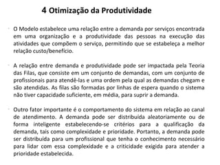 4 Otimização da Produtividade
-
O Modelo estabelece uma relação entre a demanda por serviços encontrada
em uma organização e a produtividade das pessoas na execução das
atividades que compõem o serviço, permitindo que se estabeleça a melhor
relação custo/benefício.
-
A relação entre demanda e produtividade pode ser impactada pela Teoria
das Filas, que consiste em um conjunto de demandas, com um conjunto de
profissionais para atendê-las e uma ordem pela qual as demandas chegam e
são atendidas. As filas são formadas por linhas de espera quando o sistema
não tiver capacidade suficiente, em média, para suprir a demanda.
-
Outro fator importante é o comportamento do sistema em relação ao canal
de atendimento. A demanda pode ser distribuída aleatoriamente ou de
forma inteligente estabelecendo-se critérios para a qualificação da
demanda, tais como complexidade e prioridade. Portanto, a demanda pode
ser distribuída para um profissional que tenha o conhecimento necessário
para lidar com essa complexidade e a criticidade exigida para atender a
prioridade estabelecida.
 