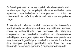 O Brasil procura um novo modelo de desenvolvimento:
modelo que faça da ampliação de oportunidades para
aprender, para trabalhar e para produzir o motor do
crescimento econômico, de acordo com Johannpeter e
Unger.
A construção desse modelo depende de inovações
institucionais em diversos setores das políticas públicas,
como a aplicabilidade dos modelos de sistemas
complexos, com resultados positivos, no planejamento
estratégico das organizações com ênfase nos problemas
relacionados à gestão por resultados visando à melhoria
dos serviços públicos prestados em face de uma
demanda de serviços superior à capacidade instalada.
 