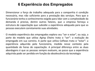 6 Experiência dos Empregados
-
Dimensionar a força de trabalho adequada para a companhia é condição
necessária, mas não suficiente para a prestação dos serviços. Para que o
funcionário tenha o conhecimento exigido para lidar com a complexidade da
demanda é preciso, dentre outros fatores, que a empresa forneça a
estrutura de capacitação que subsidie a experiência adequada para que as
pessoas executem corretamente suas atividades.
-
O modelo experiência dos empregados explora seu “ser e estar”, ou seja, a
parte do modelo que utiliza Aging Chains trata o “ser”: a evolução do
empregado em sua carreira. A parte que utiliza Coflows trata o “estar”: a
experiência adquirida pelo funcionário, medida nesse contexto pela
quantidade de horas de capacitação. A principal diferença entre as duas
abordagens é que as pessoas sempre evoluem, ao passo que a experiência
adquirida pode ser perdida em função da obsolescência da tecnologia
 