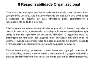 8 Responsabilidade Organizacional
-
O serviço a ser entregue ao cliente pode depender de duas ou mais áreas
configurando uma situação bastante delicada em que caso uma área atrase
a execução de alguma de suas atividades pode comprometer o
funcionamento de todo o sistema.
-
O Modelo mapeia o relacionamento dos loops entre as áreas envolvidas na
prestação dos serviços através de uma adaptação do modelo PageRank, que
utiliza o mesmo algoritmo de buscas do GOOGLE. O algoritmo trata da
elaboração de um rank das páginas mais acessadas em uma rede na
internet, levando em consideração também as páginas de origem, elevando
o rank da pagina acessada conforme o rank da pagina de origem.
-
O raciocínio é análogo, entretanto o rank demonstra o gargalo na execução
das atividades, ou seja, quanto maior o rank maior é o gargalo indicando a
elevada probabilidade da área iniciar um efeito cascata do atraso percebido.
 