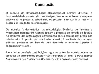 Conclusão
-
O Modelo de Responsabilidade Organizacional permite distribuir a
responsabilidade na execução dos serviços para todas as áreas da empresa
envolvidas no processo, subsidiando os gestores a compartilhar melhor a
gestão por resultados na organização.
-
Os modelos fundamentados nas metodologias Dinâmica de Sistemas e
Modelagem Baseada em Agentes apoiam o processo de tomada de decisão
no ambiente das organizações, contribuindo para a solução dos problemas
relacionados à gestão por resultados visando à melhoria dos serviços
públicos prestados em face de uma demanda de serviços superior à
capacidade instalada .
-
Além destas possíveis contribuições, algumas partes do modelo podem ser
aplicadas ao ambiente de gestão e contribuir para a SSME - Service Science
Management and Engineering. (Ciência, Gestão e Engenharia do Serviço).
 