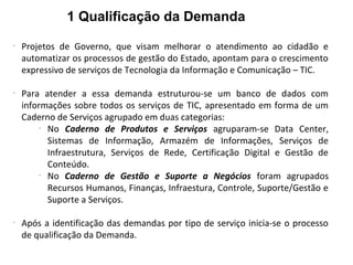 1 Qualificação da Demanda
-
Projetos de Governo, que visam melhorar o atendimento ao cidadão e
automatizar os processos de gestão do Estado, apontam para o crescimento
expressivo de serviços de Tecnologia da Informação e Comunicação – TIC.
-
Para atender a essa demanda estruturou-se um banco de dados com
informações sobre todos os serviços de TIC, apresentado em forma de um
Caderno de Serviços agrupado em duas categorias:
-
No Caderno de Produtos e Serviços agruparam-se Data Center,
Sistemas de Informação, Armazém de Informações, Serviços de
Infraestrutura, Serviços de Rede, Certificação Digital e Gestão de
Conteúdo.
-
No Caderno de Gestão e Suporte a Negócios foram agrupados
Recursos Humanos, Finanças, Infraestura, Controle, Suporte/Gestão e
Suporte a Serviços.
-
Após a identificação das demandas por tipo de serviço inicia-se o processo
de qualificação da Demanda.
 