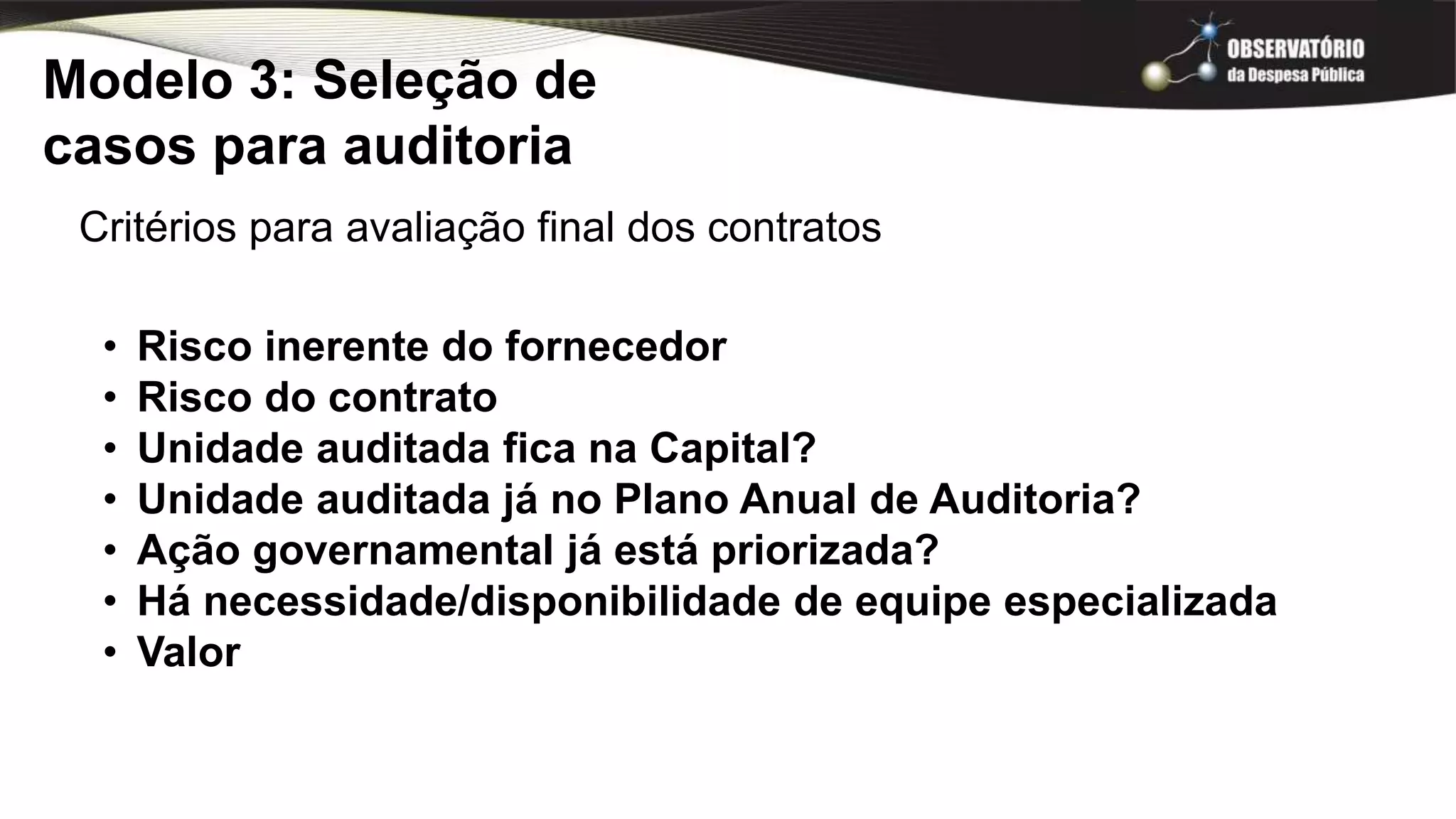 Modelo 3: Seleção de
casos para auditoria
Critérios para avaliação final dos contratos
• Risco inerente do fornecedor
• Risco do contrato
• Unidade auditada fica na Capital?
• Unidade auditada já no Plano Anual de Auditoria?
• Ação governamental já está priorizada?
• Há necessidade/disponibilidade de equipe especializada
• Valor
 