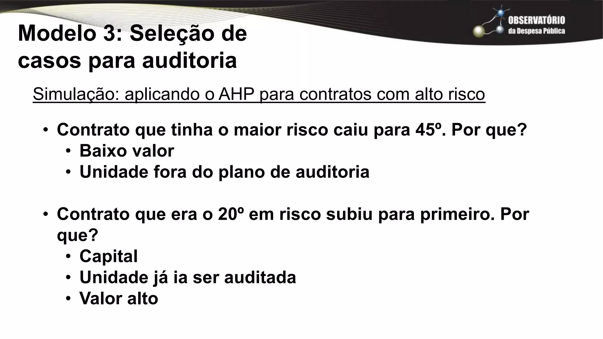 Modelo 3: Seleção de
casos para auditoria
Simulação: aplicando o AHP para contratos com alto risco
• Contrato que tinha o maior risco caiu para 45º. Por que?
• Baixo valor
• Unidade fora do plano de auditoria
• Contrato que era o 20º em risco subiu para primeiro. Por
que?
• Capital
• Unidade já ia ser auditada
• Valor alto
 