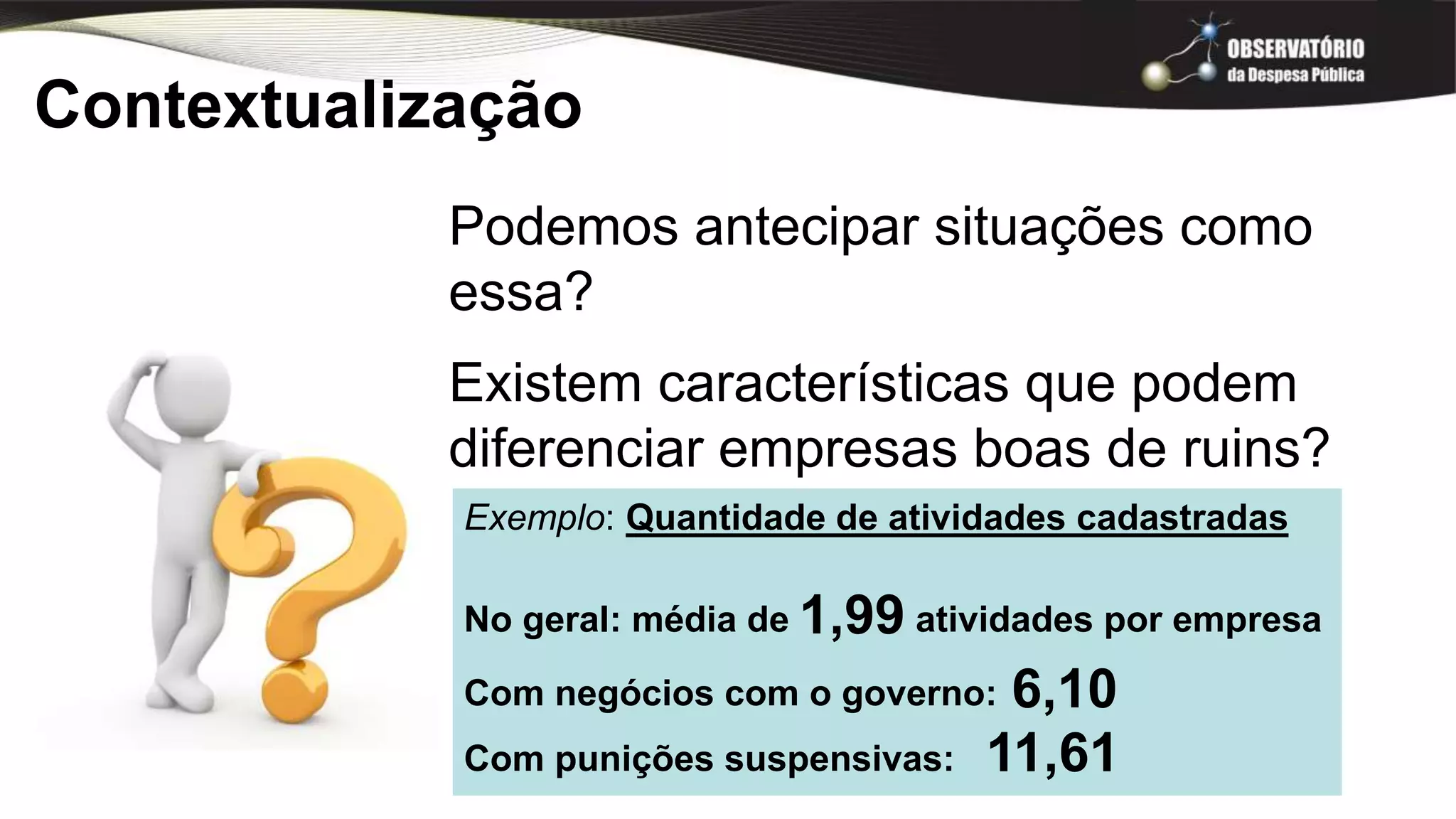 Contextualização
Podemos antecipar situações como
essa?
Existem características que podem
diferenciar empresas boas de ruins?
Exemplo: Quantidade de atividades cadastradas
No geral: média de atividades por empresa
Com negócios com o governo:
Com punições suspensivas:
1,99
6,10
11,61
 