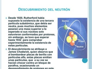 DESCUBRIMIENTO DEL NEUTRÓN

   Desde 1920, Rutherford había
    supuesto la existencia de una tercera
    partícula subatómica ,que debía ser
    neutra, pues muchos elementos
    poseían una masa superior a lo
    esperado si sus núcleos solo
    estuvieran conformados por protones,
    sin embargo, se tuvo que esperar
    hasta 1932 para comprobar
    experimentalmente la existencia de
    estas partículas.
   El descubrimiento se atribuye a
    James Chadwick, quien observo que
    al bombardear placas de berilio con
    partículas alfa, estas placas emitían
    unas partículas, que a su vez se
    hacían chocar contra un bloque de
    parafina, ocasionando un
 