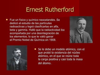 Ernest Rutherford Fue un físico y químico neocelandés. Se dedicó al estudio de las partículas radioactivas y logró clasificarlas en alfa, beta y gamma. Halló que la radiactividad iba acompañada por una desintegración de los elementos, lo que le valió ganar el Premio Nobel de Química en 1908. Se le debe un modelo atómico, con el que probó la existencia del núcleo atómico, en el que se reúne toda la carga positiva y casi toda la masa del átomo.   