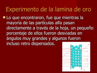 Experimento de la lamina de oro Lo que encontraron, fue que mientras la mayoría de las partículas alfa pasan directamente a través de la hoja, un pequeño porcentaje de ellos fueron desviadas en ángulos muy grandes y algunos fueron incluso retro dispersados.  