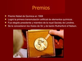 Premios Premio Nobel de Química en 1908  Logró la primera transmutación artificial de elementos químicos. Fue elegido presidente y miembro de la royal Saciety de Londres. Se le concedieron los títulos de Sir y de barón Rutherford of Nelson. 