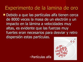 Experimento de la lamina de oro Debido a que las partículas alfa tienen cerca de 8000 veces la masa de un electrón y un impacto en la lámina a velocidades muy altas, es evidente que las fuerzas muy fuertes eran necesarios para desviar y retro dispersión estas partículas.  Partículas alfa 