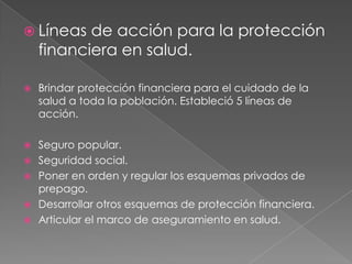  Líneas   de acción para la protección
    financiera en salud.

   Brindar protección financiera para el cuidado de la
    salud a toda la población. Estableció 5 líneas de
    acción.

   Seguro popular.
   Seguridad social.
   Poner en orden y regular los esquemas privados de
    prepago.
   Desarrollar otros esquemas de protección financiera.
   Articular el marco de aseguramiento en salud.
 