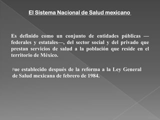 El Sistema Nacional de Salud mexicano



Es definido como un conjunto de entidades públicas —
federales y estatales—, del sector social y del privado que
prestan servicios de salud a la población que reside en el
territorio de México.

Fue establecido después de la reforma a la Ley General
de Salud mexicana de febrero de 1984.
 