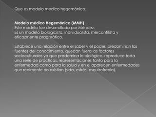 Que es modelo medico hegemónico.


Modelo médico Hegemónico (MMH)
Este modelo fue desarrollado por Méndez.
Es un modelo biologicísta, individualista, mercantilista y
eficazmente pragmático.

Establece una relación entre el saber y el poder, predominan las
fuentes del conocimiento, quedan fuera los factores
socioculturales ya que predomina lo biológico, reproduce toda
una serie de prácticas, representaciones tanto para la
enfermedad como para la salud y en el aparecen enfermedades
que realmente no existían (sida, estrés, esquizofrenia).
 