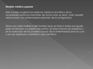 Modelo médico popular

Este modelo engloba los sistemas médicos sincrético de la
sociedades históricas trasmitido de forma oral, es decir, todo aquello
relacionado con enfermedad obtenido de la antigüedad.


Tiene una visión holística del hombre (que se trata a todos por igual),
pide al individuo un papel mas activo, se basa más en las palabras y
en la narración de las posibles causas de la enfermedad para la cura
y es mas espiritual y metafísico que científico.
 