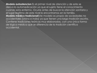 Modelo autoatencion Es el primer nivel de atención y de este se
deriva la automedicación ya que el sujeto tiene el conocimiento
cuando esta enfermo. Ocurre antes de buscar la atención sanitaria y
el lugar legítimo de este nivel lo encontramos en la familia.
Modelo médico tradicionalEste modelo es propio de sociedades no
occidentales (china e india) ya que tienen una larga tradición escrita.
Contiene tradiciones teóricas muy elaboradas, con una única forma
de lógica médica que se diferencia de la tradición científica
occidental.
 