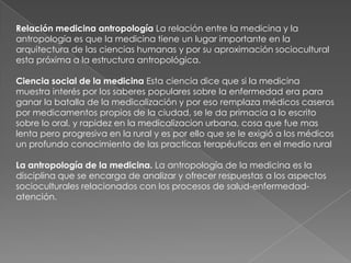 Relación medicina antropología La relación entre la medicina y la
antropología es que la medicina tiene un lugar importante en la
arquitectura de las ciencias humanas y por su aproximación sociocultural
esta próxima a la estructura antropológica.

Ciencia social de la medicina Esta ciencia dice que si la medicina
muestra interés por los saberes populares sobre la enfermedad era para
ganar la batalla de la medicalización y por eso remplaza médicos caseros
por medicamentos propios de la ciudad, se le da primacia a lo escrito
sobre lo oral, y rapidez en la medicalizacion urbana, cosa que fue mas
lenta pero progresiva en la rural y es por ello que se le exigió a los médicos
un profundo conocimiento de las practicas terapéuticas en el medio rural

La antropología de la medicina. La antropología de la medicina es la
disciplina que se encarga de analizar y ofrecer respuestas a los aspectos
socioculturales relacionados con los procesos de salud-enfermedad-
atención.
 