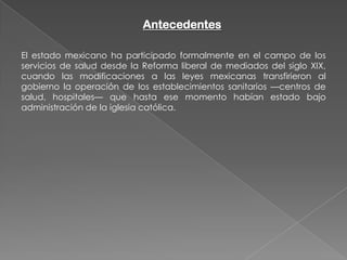 Antecedentes

El estado mexicano ha participado formalmente en el campo de los
servicios de salud desde la Reforma liberal de mediados del siglo XIX,
cuando las modificaciones a las leyes mexicanas transfirieron al
gobierno la operación de los establecimientos sanitarios —centros de
salud, hospitales— que hasta ese momento habían estado bajo
administración de la iglesia católica.
 