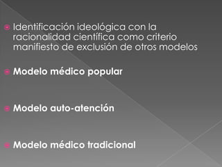    Identificación ideológica con la
    racionalidad científica como criterio
    manifiesto de exclusión de otros modelos

   Modelo médico popular


   Modelo auto-atención


   Modelo médico tradicional
 
