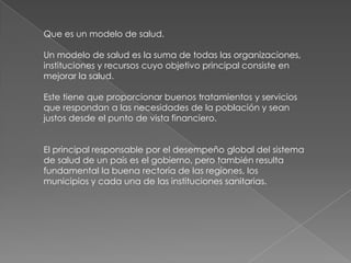 Que es un modelo de salud.

Un modelo de salud es la suma de todas las organizaciones,
instituciones y recursos cuyo objetivo principal consiste en
mejorar la salud.

Este tiene que proporcionar buenos tratamientos y servicios
que respondan a las necesidades de la población y sean
justos desde el punto de vista financiero.


El principal responsable por el desempeño global del sistema
de salud de un país es el gobierno, pero también resulta
fundamental la buena rectoría de las regiones, los
municipios y cada una de las instituciones sanitarias.
 