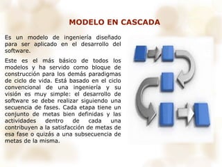 MODELO EN CASCADA
Es un modelo de ingeniería diseñado
para ser aplicado en el desarrollo del
software.
Este es el más básico de todos los
modelos y ha servido como bloque de
construcción para los demás paradigmas
de ciclo de vida. Está basado en el ciclo
convencional de una ingeniería y su
visión es muy simple: el desarrollo de
software se debe realizar siguiendo una
secuencia de fases. Cada etapa tiene un
conjunto de metas bien definidas y las
actividades dentro de cada una
contribuyen a la satisfacción de metas de
esa fase o quizás a una subsecuencia de
metas de la misma.
 