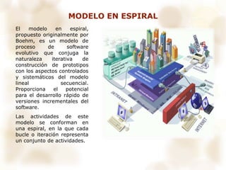 MODELO EN ESPIRAL
El modelo en espiral,
propuesto originalmente por
Boehm, es un modelo de
proceso de software
evolutivo que conjuga la
naturaleza iterativa de
construcción de prototipos
con los aspectos controlados
y sistemáticos del modelo
lineal secuencial.
Proporciona el potencial
para el desarrollo rápido de
versiones incrementales del
software.
Las actividades de este
modelo se conforman en
una espiral, en la que cada
bucle o iteración representa
un conjunto de actividades.
 