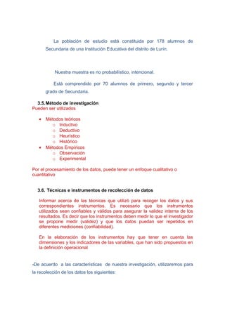 La población de estudio está constituida por 178 alumnos de
       Secundaria de una Institución Educativa del distrito de Lurín.




           Nuestra muestra es no probabilístico, intencional.

           Está comprendido por 70 alumnos de primero, segundo y tercer
       grado de Secundaria.

  3.5. Método de investigación
Pueden ser utilizados

   •   Métodos teóricos
         o Inductivo
         o Deductivo
         o Heurístico
         o Histórico
   •   Métodos Empíricos
         o Observación
         o Experimental

Por el procesamiento de los datos, puede tener un enfoque cualitativo o
cuantitativo


  3.6. Técnicas e instrumentos de recolección de datos

   Informar acerca de las técnicas que utilizó para recoger los datos y sus
   correspondientes instrumentos. Es necesario que los instrumentos
   utilizados sean confiables y válidos para asegurar la validez interna de los
   resultados. Es decir que los instrumentos deben medir lo que el investigador
   se propone medir (validez) y que los datos puedan ser repetidos en
   diferentes mediciones (confiabilidad).

   En la elaboración de los instrumentos hay que tener en cuenta las
   dimensiones y los indicadores de las variables, que han sido propuestos en
   la definición operacional


-De acuerdo a las características de nuestra investigación, utilizaremos para
la recolección de los datos los siguientes:
 