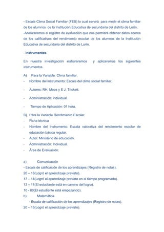 - Escala Clima Social Familiar (FES) lo cual servirá para medir el clima familiar
de los alumnos de la Institución Educativa de secundaria del distrito de Lurín.
-Analizaremos el registro de evaluación que nos permitirá obtener datos acerca
de los calificativos del rendimiento escolar de los alumnos de la Institución
Educativa de secundaria del distrito de Lurín.

- Instrumentos

En nuestra investigación elaboraremos            y aplicaremos los siguientes
instrumentos.

A)    Para la Variable Clima familiar.
-    Nombre del instrumento: Escala del clima social familiar.

-    Autores: RH, Moos y E J. Trickett.

-    Administración: individual.

-    Tiempo de Aplicación: 01 hora.

B) Para la Variable Rendimiento Escolar.
-    Ficha técnica
-    Nombre del Instrumento: Escala valorativa del rendimiento escolar de
     educación básica regular.
-    Autor: Ministerio de educación.
-    Administración: Individual.
-    Área de Evaluación:


a)        Comunicación
- Escala de calificación de los aprendizajes (Registro de notas).
20 – 18(Logró el aprendizaje previsto).
17 – 14(Logró el aprendizaje previsto en el tiempo programado).
13 – 11(El estudiante está en camino del logro).
10 - 00(El estudiante está empezando).
b)        Matemática.
     - Escala de calificación de los aprendizajes (Registro de notas).
20 – 18(Logró el aprendizaje previsto).
 