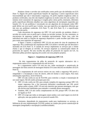 Produtos cliente e servidor são certificados contra perfis que são definidos em [UA
Parte 7]. Alguns dos perfis especificam funções de segurança e outros especificam outra
funcionalidade que não é relacionada à segurança. Os perfis impõem exigências sobre os
produtos certificados, mas eles não impõem exigências no modo como eles são usados. Um
mínimo nível consistente de segurança é exigido pelos vários perfis; entretanto, diferentes
perfis especificam diferentes detalhes tais como algoritmos de encriptação requeridos por
funções UA. Se um problema é encontrado em um algoritmo de encriptação então OPC
pode definir um novo perfil que é similar, mas que especifica um algoritmo diferente que
não tem um problema conhecido. [UA Parte 7], não [UA Parte 2], é a especificação
normativa dos perfis.
Cada mecanismo de segurança em OPC UA será provido em produtos cliente e
servidor de acordo com os perfis que o cliente ou servidor aceitam. No site, entretanto, os
mecanismos de segurança podem ser instalados opcionalmente. Neste caso, cada site
individual tem todas as funções de segurança disponíveis e pode escolher qual delas usar
para reunir seus requisitos de segurança.
A figura 2 mostra a arquitetura OPC UA de um ponto de vista de arquitetura de
segurança. Há a combinação das arquiteturas OPC UA cliente e servidor que são descritas e
ilustradas em [UA Parte 1]. A camada de serviço implementa os serviços que o cliente
chama e que se dirigem ao servidor. Os serviços mapeiam as comunicações dentro de
protocolos de suporte. Há uma escolha das pilhas de protocolo de suporte em UA. As
diferentes pilhas provêem segurança de acordo com seus próprios projetos.
Figura 2 – Arquitetura de segurança OPC UA
Os dois mapeamentos da pilha de protocolo de suporte alternativo são o
mapeamento nativo UA e o mapeamento de web services.
Se o mapeamento nativo UA está em uso, então encriptação e autenticação de
mensagem são feitos através de mensagens binárias UA como descrito em detalhes em [UA
Parte 6].
Se o mapeamento de web services estiver em uso, então a segurança WS provê a
integridade e a encriptação e troca de chaves, além de montar o canal seguro. Para mais
informações específicas, vê [UA Parte 6].
OPC UA não confia no uso de TLS/SSL para controlar a criação e manutenção de
um canal seguro. Há três razões principais para isto:
 OPC UA não confia em SSL para solução completa de segurança porque OPC UA
requer segurança fim a fim (necessita definição) considerando que SSL provê
apenas ponto a ponto. (OPC UA terá nós interinos que passam mensagens, mas que
não devem estar habilitados para entender o conteúdo destas mensagens)
 Também, OPC UA não confia completamente em SSL porque OPC UA deve não
ser ligado ao TCP.
 OPC UA exige que todas as mensagens sejam unidas a um canal seguro no nível de
aplicação, mas que poderia não ser possível usando SSL.
Entretanto, dependendo do mapeamento usado para implementar os serviços, as
bibliotecas de uma implementação TLS/SSL podem ser usadas para prover autenticação de
mensagem (integridade) e encriptação (confidencialidade).
 
