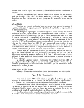 servidor usam a sessão segura para continuar suas comunicações normais sobre dados de
processo.
UA provê um mecanismo para troca de credenciais de usuário, mas não especifica
como as aplicações usam estas credenciais. Aplicações de cliente e servidor podem
determinar que dado está acessível e quais operações são autorizadas nestes próprios
modos.
5.6 Auditoria
Tentativas de conexão realizadas com sucesso ou sem sucesso, resultados de
negociações de opção de segurança, e sessão rejeitada serão registradas no log da auditoria
de clientes e servidores.
OPC UA provê suporte para auditoria de segurança através de dois mecanismos.
Primeiro, é provido o log de auditoria para rastreamento entre cliente e servidor. O cliente
gera uma entrada no log para uma operação que inclua um pedido que ele envia ao servidor,
incluindo o identificador local da entrada do log no pedido. Os pedidos de log do servidor,
que foram recebidos, incluirão a identificação da entrada do cliente na entrada do log de
auditoria. OPC UA não especifica se as entradas da auditoria são gravadas no disco, mas
exige que elas estejam disponíveis. OPC UA provê a capacidade para servidores de gerar
notificações de evento que informam eventos de auditoria a clientes capazes de processá-
los e armazená-los. Desta maneira, se um problema de segurança relatado é detectado no
servidor, a entrada do log do cliente associado pode ser localizada e examinada.
Terceiro, OPC UA também define outros parâmetros de auditoria de segurança
padrão que estarão incluídos nos logs. Isto promove consistência nos logs. [UA Parte 5]
define os tipos de dados para estes parâmetros. [UA Parte 7] define perfis que incluem a
habilidade de escrever logs de auditoria e usar estes parâmetros, incluindo a identificação
do cliente registrado.
As cláusulas seguintes ilustram o componente dos servidores e clientes OPC UA
que suportam auditoria. Em adição a estas capacidades, [UA Parte 9] define eventos que
servidores podem gerar para notificar clientes de auditoria que um determinado evento
(relacionado à auditoria) ocorreu.
5.6.1 Cliente e servidor simples
A figura 3 ilustra o caso simples de um cliente se comunicando com um servidor.
Figura 3 – Servidores simples
Neste caso, o cliente “A” executa algumas operações de auditoria que inclui a
invocação de um serviço OPC UA no servidor “D”. Ele grava seu próprio log de auditoria e
inclui o identificador da entrada no pedido de serviço que é submetido ao servidor.
O servidor recebe o pedido e cria sua própria entrada (registro) no log para este.
Esta entrada é identificada por sua identificação de auditoria e contém sua própria
informação. Também inclui o nome do cliente que emitiu a requisição do serviço e a
identificação da entrada de auditoria do cliente recebida no pedido.
Usando esta informação, um auditor pode inspecionar a coleção de entradas de log
do servidor e relatá-los de volta a suas entradas de clientes associadas.
 