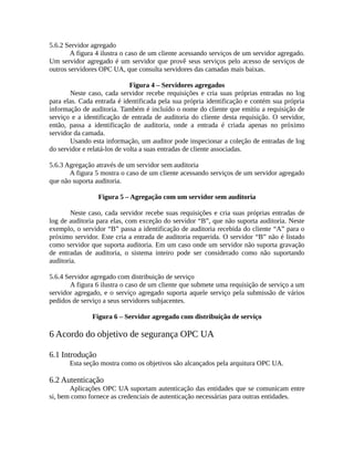 5.6.2 Servidor agregado
A figura 4 ilustra o caso de um cliente acessando serviços de um servidor agregado.
Um servidor agregado é um servidor que provê seus serviços pelo acesso de serviços de
outros servidores OPC UA, que consulta servidores das camadas mais baixas.
Figura 4 – Servidores agregados
Neste caso, cada servidor recebe requisições e cria suas próprias entradas no log
para elas. Cada entrada é identificada pela sua própria identificação e contém sua própria
informação de auditoria. Também é incluído o nome do cliente que emitiu a requisição de
serviço e a identificação de entrada de auditoria do cliente desta requisição. O servidor,
então, passa a identificação de auditoria, onde a entrada é criada apenas no próximo
servidor da camada.
Usando esta informação, um auditor pode inspecionar a coleção de entradas de log
do servidor e relatá-los de volta a suas entradas de cliente associadas.
5.6.3 Agregação através de um servidor sem auditoria
A figura 5 mostra o caso de um cliente acessando serviços de um servidor agregado
que não suporta auditoria.
Figura 5 – Agregação com um servidor sem auditoria
Neste caso, cada servidor recebe suas requisições e cria suas próprias entradas de
log de auditoria para elas, com exceção do servidor “B”, que não suporta auditoria. Neste
exemplo, o servidor “B” passa a identificação de auditoria recebida do cliente “A” para o
próximo servidor. Este cria a entrada de auditoria requerida. O servidor “B” não é listado
como servidor que suporta auditoria. Em um caso onde um servidor não suporta gravação
de entradas de auditoria, o sistema inteiro pode ser considerado como não suportando
auditoria.
5.6.4 Servidor agregado com distribuição de serviço
A figura 6 ilustra o caso de um cliente que submete uma requisição de serviço a um
servidor agregado, e o serviço agregado suporta aquele serviço pela submissão de vários
pedidos de serviço a seus servidores subjacentes.
Figura 6 – Servidor agregado com distribuição de serviço
6 Acordo do objetivo de segurança OPC UA
6.1 Introdução
Esta seção mostra como os objetivos são alcançados pela arquitura OPC UA.
6.2 Autenticação
Aplicações OPC UA suportam autenticação das entidades que se comunicam entre
si, bem como fornece as credenciais de autenticação necessárias para outras entidades.
 