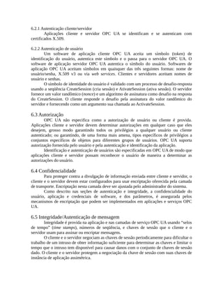 6.2.1 Autenticação cliente/servidor
Aplicações cliente e servidor OPC UA se identificam e se autenticam com
certificados X.509.
6.2.2 Autenticação de usuário
Um software de aplicação cliente OPC UA aceita um símbolo (token) de
identificação do usuário, autentica este símbolo e o passa para o servidor OPC UA. O
software de aplicação servidor OPC UA autentica o símbolo do usuário. Softwares de
aplicação OPC UA aceitam símbolos em quaisquer das três seguintes formas: nome de
usuário/senha, X.509 v3 ou via web services. Clientes e servidores aceitam nomes de
usuário e senhas.
O símbolo de identidade do usuário é validado com um processo de desafio-resposta
usando a seqüência CreateSession (cria sessão) e AtivateSession (ativa sessão). O servidor
fornece um valor randômico (nonce) e um algoritmo de assinatura como desafio na resposta
do CreateSession. O cliente responde o desafio pela assinatura do valor randômico do
servidor e fornecendo como um argumento sua chamada ao ActivateSession.
6.3 Autorização
OPC UA não especifica como a autorização de usuário ou cliente é provida.
Aplicações cliente e servidor devem determinar autorizações em qualquer caso que eles
desejem, grosso modo garantindo todos os privilégios a qualquer usuário ou cliente
autenticado; ou garantindo, de uma forma mais amena, tipos específicos de privilégios a
conjuntos específicos de objetos para diferentes grupos de usuários. OPC UA suporta
autorização fornecida pelo usuário e pela autenticação e identificação da aplicação.
Identificação e autenticação de usuários são especificadas em OPC UA de modo que
aplicações cliente e servidor possam reconhecer o usuário de maneira a determinar as
autorizações do usuário.
6.4 Confidencialidade
Para proteger contra a divulgação de informação enviada entre cliente e servidor, o
cliente e o servidor devem estar configurados para usar encriptação oferecida pela camada
de transporte. Encriptação nesta camada deve ser ajustada pelo administrador do sistema.
Como descrito nas seções de autenticação e integridade, a confidencialidade do
usuário, aplicação e credenciais de software, e dos parâmetros, é assegurada pelos
mecanismos de encriptação que podem ser implementados em aplicações e serviços OPC
UA.
6.5 Integridade/Autenticação de mensagem
Integridade é provida na aplicação e nas camadas de serviço OPC UA usando “selos
de tempo” (time stamps), números de seqüência, e chaves de sessão que o cliente e o
servidor usam para assinar ou encriptar mensagens.
O cliente e o servidor negociam as chaves de sessão periodicamente para dificultar o
trabalho de um intruso de obter informação suficiente para determinar as chaves e limitar o
tempo que o intruso tem disponível para causar danos com o conjunto de chaves de sessão
dado. O cliente e o servidor protegem a negociação da chave de sessão com suas chaves de
instância de aplicação assimétrica.
 