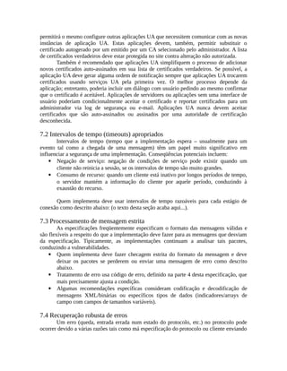 permitirá o mesmo configure outras aplicações UA que necessitem comunicar com as novas
instâncias de aplicação UA. Estas aplicações devem, também, permitir substituir o
certificado autogerado por um emitido por um CA selecionado pelo administrador. A lista
de certificados verdadeiros deve estar protegida no site contra alteração não autorizada.
Também é recomendado que aplicações UA simplifiquem o processo de adicionar
novos certificados auto-assinados em sua lista de certificados verdadeiros. Se possível, a
aplicação UA deve gerar alguma ordem de notificação sempre que aplicações UA trocarem
certificados usando serviços UA pela primeira vez. O melhor processo depende da
aplicação; entretanto, poderia incluir um diálogo com usuário pedindo ao mesmo confirmar
que o certificado é aceitável. Aplicações de servidores ou aplicações sem uma interface de
usuário poderiam condicionalmente aceitar o certificado e reportar certificados para um
administrador via log de segurança ou e-mail. Aplicações UA nunca devem aceitar
certificados que são auto-assinados ou assinados por uma autoridade de certificação
desconhecida.
7.2 Intervalos de tempo (timeouts) apropriados
Intervalos de tempo (tempo que a implementação espera – usualmente para um
evento tal como a chegada de uma mensagem) têm um papel muito significativo em
influenciar a segurança de uma implementação. Conseqüências potenciais incluem:
 Negação de serviço: negação de condições de serviço pode existir quando um
cliente não reinicia a sessão, se os intervalos de tempo são muito grandes.
 Consumo de recurso: quando um cliente está inativo por longos períodos de tempo,
o servidor mantém a informação do cliente por aquele período, conduzindo à
exaustão do recurso.
Quem implementa deve usar intervalos de tempo razoáveis para cada estágio de
conexão como descrito abaixo: (o texto desta seção acaba aqui...).
7.3 Processamento de mensagem estrita
As especificações freqüentemente especificam o formato das mensagens válidas e
são flexíveis a respeito do que a implementação deve fazer para as mensagens que desviam
da especificação. Tipicamente, as implementações continuam a analisar tais pacotes,
conduzindo a vulnerabilidades.
 Quem implementa deve fazer checagem estrita do formato da mensagem e deve
deixar os pacotes se perderem ou enviar uma mensagem de erro como descrito
abaixo.
 Tratamento de erro usa código de erro, definido na parte 4 desta especificação, que
mais precisamente ajusta a condição.
 Algumas recomendações específicas consideram codificação e decodificação de
mensagens XML/binárias ou específicos tipos de dados (indicadores/arrays de
campo com campos de tamanhos variáveis).
7.4 Recuperação robusta de erros
Um erro (queda, entrada errada num estado do protocolo, etc.) no protocolo pode
ocorrer devido a várias razões tais como má especificação do protocolo ou cliente enviando
 