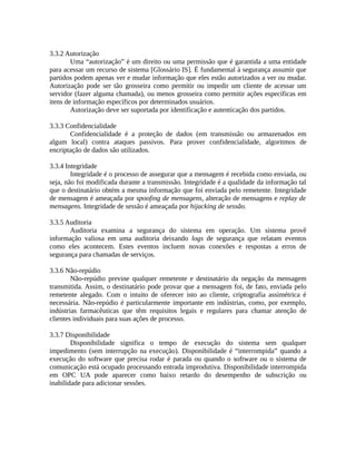 3.3.2 Autorização
Uma “autorização” é um direito ou uma permissão que é garantida a uma entidade
para acessar um recurso de sistema [Glossário IS]. É fundamental à segurança assumir que
partidos podem apenas ver e mudar informação que eles estão autorizados a ver ou mudar.
Autorização pode ser tão grosseira como permitir ou impedir um cliente de acessar um
servidor (fazer alguma chamada), ou menos grosseira como permitir ações específicas em
itens de informação específicos por determinados usuários.
Autorização deve ser suportada por identificação e autenticação dos partidos.
3.3.3 Confidencialidade
Confidencialidade é a proteção de dados (em transmissão ou armazenados em
algum local) contra ataques passivos. Para prover confidencialidade, algoritmos de
encriptação de dados são utilizados.
3.3.4 Integridade
Integridade é o processo de assegurar que a mensagem é recebida como enviada, ou
seja, não foi modificada durante a transmissão. Integridade é a qualidade da informação tal
que o destinatário obtém a mesma informação que foi enviada pelo remetente. Integridade
de mensagem é ameaçada por spoofing de mensagens, alteração de mensagens e replay de
mensagens. Integridade de sessão é ameaçada por hijacking de sessão.
3.3.5 Auditoria
Auditoria examina a segurança do sistema em operação. Um sistema provê
informação valiosa em uma auditoria deixando logs de segurança que relatam eventos
como eles acontecem. Estes eventos incluem novas conexões e respostas a erros de
segurança para chamadas de serviços.
3.3.6 Não-repúdio
Não-repúdio previne qualquer remetente e destinatário da negação da mensagem
transmitida. Assim, o destinatário pode provar que a mensagem foi, de fato, enviada pelo
remetente alegado. Com o intuito de oferecer isto ao cliente, criptografia assimétrica é
necessária. Não-repúdio é particularmente importante em indústrias, como, por exemplo,
indústrias farmacêuticas que têm requisitos legais e regulares para chamar atenção de
clientes individuais para suas ações de processo.
3.3.7 Disponibilidade
Disponibilidade significa o tempo de execução do sistema sem qualquer
impedimento (sem interrupção na execução). Disponibilidade é “interrompida” quando a
execução do software que precisa rodar é parada ou quando o software ou o sistema de
comunicação está ocupado processando entrada improdutiva. Disponibilidade interrompida
em OPC UA pode aparecer como baixo retardo do desempenho de subscrição ou
inabilidade para adicionar sessões.
 