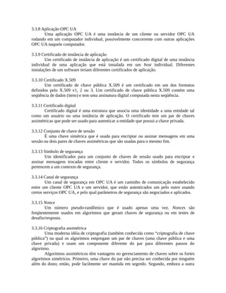3.3.8 Aplicação OPC UA
Uma aplicação OPC UA é uma instância de um cliente ou servidor OPC UA
rodando em um computador individual, possivelmente concorrente com outras aplicações
OPC UA naquele computador.
3.3.9 Certificado de instância de aplicação
Um certificado de instância de aplicação é um certificado digital de uma instância
individual de uma aplicação que está instalada em um host individual. Diferentes
instalações de um software teriam diferentes certificados de aplicação.
3.3.10 Certificado X.509
Um certificado de chave pública X.509 é um certificado em um dos formatos
definidos pelo X.509 v1, 2 ou 3. Um certificado de chave pública X.509 contém uma
seqüência de dados (itens) e tem uma assinatura digital computada nesta seqüência.
3.3.11 Certificado digital
Certificado digital é uma estrutura que associa uma identidade a uma entidade tal
como um usuário ou uma instância de aplicação. O certificado tem um par de chaves
assimétricas que pode ser usado para autenticar a entidade que possui a chave privada.
3.3.12 Conjunto de chave de sessão
É uma chave simétrica que é usada para encriptar ou assinar mensagens em uma
sessão ou dois pares de chaves assimétricas que são usadas para o mesmo fim.
3.3.13 Símbolo de segurança
Um identificador para um conjunto de chaves de sessão usado para encriptar e
assinar mensagens trocadas entre cliente e servidor. Todos os símbolos de segurança
pertencem a um contexto de segurança.
3.3.14 Canal de segurança
Um canal de segurança em OPC UA é um caminho de comunicação estabelecido
entre um cliente OPC UA e um servidor, que estão autenticados um pelo outro usando
certos serviços OPC UA, e pelo qual parâmetros de segurança são negociados e aplicados.
3.3.15 Nonce
Um número pseudo-randômico que é usado apenas uma vez. Nonces são
freqüentemente usados em algoritmos que geram chaves de segurança ou em testes de
desafio/resposta.
3.3.16 Criptografia assimétrica
Uma moderna idéia de criptografia (também conhecida como “criptografia de chave
pública”) na qual os algoritmos empregam um par de chaves (uma chave pública e uma
chave privada) e usam um componente diferente do par para diferentes passos do
algoritmo.
Algoritmos assimétricos têm vantagens no gerenciamento de chaves sobre os fortes
algoritmos simétricos. Primeiro, uma chave do par não precisa ser conhecida por ninguém
além do dono; então, pode facilmente ser mantida em segredo. Segundo, embora a outra
 