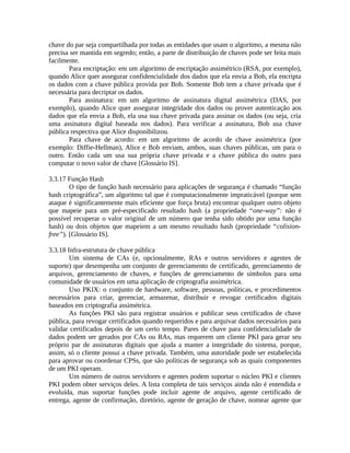 chave do par seja compartilhada por todas as entidades que usam o algoritmo, a mesma não
precisa ser mantida em segredo; então, a parte de distribuição de chaves pode ser feita mais
facilmente.
Para encriptação: em um algoritmo de encriptação assimétrico (RSA, por exemplo),
quando Alice quer assegurar confidencialidade dos dados que ela envia a Bob, ela encripta
os dados com a chave pública provida por Bob. Somente Bob tem a chave privada que é
necessária para decriptar os dados.
Para assinatura: em um algoritmo de assinatura digital assimétrica (DAS, por
exemplo), quando Alice quer assegurar integridade dos dados ou prover autenticação aos
dados que ela envia a Bob, ela usa sua chave privada para assinar os dados (ou seja, cria
uma assinatura digital baseada nos dados). Para verificar a assinatura, Bob usa chave
pública respectiva que Alice disponibilizou.
Para chave de acordo: em um algoritmo de acordo de chave assimétrica (por
exemplo: Diffie-Hellman), Alice e Bob enviam, ambos, suas chaves públicas, um para o
outro. Então cada um usa sua própria chave privada e a chave pública do outro para
computar o novo valor de chave [Glossário IS].
3.3.17 Função Hash
O tipo de função hash necessário para aplicações de segurança é chamado “função
hash criptográfica”, um algoritmo tal que é computacionalmente impraticável (porque sem
ataque é significantemente mais eficiente que força bruta) encontrar qualquer outro objeto
que mapeie para um pré-especificado resultado hash (a propriedade “one-way”: não é
possível recuperar o valor original de um número que tenha sido obtido por uma função
hash) ou dois objetos que mapeiem a um mesmo resultado hash (propriedade “colision-
free”). [Glossário IS].
3.3.18 Infra-estrutura de chave pública
Um sistema de CAs (e, opcionalmente, RAs e outros servidores e agentes de
suporte) que desempenha um conjunto de gerenciamento de certificado, gerenciamento de
arquivos, gerenciamento de chaves, e funções de gerenciamento de símbolos para uma
comunidade de usuários em uma aplicação de criptografia assimétrica.
Uso PKIX: o conjunto de hardware, software, pessoas, políticas, e procedimentos
necessários para criar, gerenciar, armazenar, distribuir e revogar certificados digitais
baseados em criptografia assimétrica.
As funções PKI são para registrar usuários e publicar seus certificados de chave
pública, para revogar certificados quando requeridos e para arquivar dados necessários para
validar certificados depois de um certo tempo. Pares de chave para confidencialidade de
dados podem ser gerados por CAs ou RAs, mas requerem um cliente PKI para gerar seu
próprio par de assinaturas digitais que ajuda a manter a integridade do sistema, porque,
assim, só o cliente possui a chave privada. Também, uma autoridade pode ser estabelecida
para aprovar ou coordenar CPSs, que são políticas de segurança sob as quais componentes
de um PKI operam.
Um número de outros servidores e agentes podem suportar o núcleo PKI e clientes
PKI podem obter serviços deles. A lista completa de tais serviços ainda não é entendida e
evoluída, mas suportar funções pode incluir agente de arquivo, agente certificado de
entrega, agente de confirmação, diretório, agente de geração de chave, nomear agente que
 