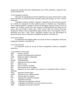 assegura que assuntos têm únicos identificadores sem o PKI, repositório, e agente de time
stamp. [Glossário IS]
3.3.19 Criptografia simétrica
Uma parte da criptografia que envolve algoritmos que usam a mesma chave em dois
passos diferentes no mesmo (tanto para encriptar, quanto para decriptar, ou criar e verificar
assinatura).
Criptografia simétrica também é chamada “criptografia de chave privada (secreta)”
(ao contrário da criptografia de chave pública) porque as entidades que compartilham a
chave, entidade geradora e entidade de destino da mensagem, precisam manter a chave em
segredo. Por exemplo, quando Alice quer assegurar confidencialidade para dados que ela
envia a Bob, ela encripta os dados com a chave secreta e Bob usa a mesma chave para
decriptá-los. Manter a chave compartilhada segura envolve custo e riscos quando a chave é
distribuída para Alice e Bob. Assim, criptografia simétrica tem uma desvantagem no
gerenciamento de chaves comparada à criptografia assimétrica. [Glossário IS]
3.3.20 Chave pública
O componente de divulgação pública de um par de chaves criptográficas usado para
criptografia assimétrica. [Glossário IS]
3.3.21 Chave privada
O componente secreto de um par de chaves criptográficas usado por criptografia
assimétrica.
3.3.22 Símbolos e abreviações
A&E Eventos e alarmes
API Interface de programação de aplicação
COM Modelo de objetos componentes
DA Acesso de dados
DCOM COM distribuído
DSA Algoritmo de assinatura digital
DX Dados de troca
HDA Acesso a histórico de dados
PKI Infra-estrutura de chave pública
RSA Algoritmo de chave pública para assinatura ou encriptação (Rivest, Shamir e
Adleman)
SHA1 Algoritmo de hash seguro
SOAP Protocolo acesso a objetos simples
SSL Camada segura de soquetes
TLS Segurança da camada de transporte
UA Arquitetura unificada
UML Linguagem de modelagem unificada
WDSL Linguagem de definição de serviços web (web services)
XML Linguagem de marcação extensível
 