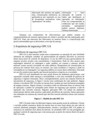 observação dos mesmos em papéis,
telas, comunicações eletrônicas, ou
quebrando-os por suposição ou uso
de ferramentas automáticas como
“quebradores” de senhas.
informação e fazer
alterações de controle e
dados que danifiquem as
operações ou informação.
Uma vez comprometidas as
credenciais que são usadas,
atividades subseqüentes
podem parecer legítimas.
Ameaça autorização.
Ameaças aos componentes de infra-estrutura que podem resultar no
comprometimento de sistemas operacionais de cliente e servidor não são endereçadas pelo
OPC-UA. Estes são interesses dos fabricantes ou usuários finais e a especificação não
provê contramedidas que se direcionem a este tipo de ameaça.
5 Arquitetura de segurança OPC UA
5.1 Ambiente de segurança OPC UA
OPC-UA é uma interface usada entre componentes na operação de uma facilidade
industrial em múltiplas camadas: do gerenciamento de empresa alto-nível ao processo
direto baixo-nível de controle de dispositivo. O uso de OPC-UA para gerenciamento de
empresa envolve acordos com consumidores e fornecedores. Pode ser alvo atrativo para
espionagem industrial ou sabotagem e pode, também, ser exposto a ameaças através
malware (como worms) circulando em redes públicas. Rompimento de comunicações no
processo de controle final causa, no mínimo, um custo econômico à empresa e pode ter
conseqüências no empregado e na segurança pública ou causar danos ambientais. Este pode
ser um alvo atrativo para aqueles que buscam prejudicar a empresa ou a sociedade.
OPC-UA será desdobrado em uma escala diversa de ambientes operacionais, com
suposições variando sobre ameaças e acessibilidade, e com uma variedade de políticas de
segurança e regimes reforçados. Deve, conseqüentemente, prover um conjunto flexível de
mecanismos de segurança. A figura 1 mostra uma combinação de cada ambiente. Alguns
clientes e servidores OPC UA estão no mesmo host e podem ser mais facilmente protegidos
de ataques externos. Alguns clientes e servidores estão em diferentes hosts na mesma rede
de operações e podem ser protegidos pelos limites de segurança que separam a rede de
operações das conexões externas. Algumas aplicações OPC UA rodam em ambientes
relativamente abertos onde usuários e aplicações são difíceis de controlar. Outras aplicações
são embutidas em sistemas de controle que não têm conexão eletrônica direta com sistemas
externos.
Figura 1 – Modelo de rede OPC UA
OPC UA pode rodar em diferentes lugares nesta grande escala de ambientes. Cliente
e servidor podem comunicar dentro do mesmo host ou entre hosts dentro de uma rede de
controle altamente protegida. Alternativamente, clientes e servidores OPC UA podem se
comunicar no ambiente mais aberto da Internet. As atividades OPC UA são protegidas por
qualquer controle de segurança que o site possua para as partes do sistema dentro do qual o
OPC UA roda.
 