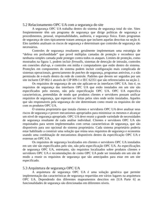 5.2 Relacionamento OPC UA com a segurança do site
A segurança OPC UA trabalha dentro do sistema de segurança total do site. Sites
freqüentemente têm um programa de segurança que dirige políticas de segurança e
procedimentos, pessoal, responsabilidades, auditoria, e segurança física. Estes programas
de segurança de sites tipicamente tratam ameaças que incluem aquelas descritas na seção 4.
Eles também analisam os riscos de segurança e determinam que controles de segurança são
necessários.
Controles de segurança resultantes geralmente implementam uma estratégia de
“defesa em profundidade” que provê múltiplas camadas de proteção e reconhece que
nenhuma simples camada pode proteger contra todos os ataques. Limites de proteção, como
mostrados na figura 1, podem incluir firewalls, sistemas de detecção de intrusão, controles
em conexões dial-up, e controles em mídia e computadores que estão dentro do sistema.
Proteções em componentes do sistema podem incluir configuração mais complicada de
sistemas operacionais, gerenciamento de patches de segurança, programas antivírus, e a não
permissão de e-mails dentro da rede de controle. Padrões que devem ser seguidos por um
site incluem CIP 002-1 através de CIP 009-1 e IEC 62351 que são referenciados na seção 2.
Os requisitos de segurança de um site aplicam-se às interfaces OPC UA. Isto é, os
requisitos de segurança das interfaces OPC UA que estão instalados em um site são
especificados pelo mesmo, não pela especificação OPC UA. OPC UA especifica
características, pretendidas de modo que produtos clientes e servidores possam unificar
requisitos de segurança, que esperam ser feitas pelos sites onde serão instalados. Aqueles
que são responsáveis pela segurança do site determinam como reunir os requisitos do site
com os produtos OPC UA.
O sistema proprietário que instala clientes e servidores OPC UA deve analisar seus
riscos de segurança e prover mecanismos apropriados para minimizar os mesmos e alcançar
um nível de segurança apropriado. OPC UA deve reunir a grande variedade de necessidades
de segurança resultante de cada análise individual. Clientes e servidores OPC UA são
requisitados para serem implementados com certas características de segurança, que são
disponíveis para uso opcional do sistema proprietário. Cada sistema proprietário poderia
estar habilitado a construir uma solução que reúna seus requisitos de segurança e economia
usando uma combinação de mecanismos disponíveis dentro da especificação OPC UA e
externas ao OPC UA.
Os requisitos de segurança localizados em clientes e servidores OPC UA instalados
em um site são especificados pelo site, não pela especificação OPC UA. As especificações
de segurança OPC UA, entretanto, são requisitos localizados sobre produtos clientes e
servidores OPC UA e recomendações de como OPC UA pode ser instalado em um site de
modo a reunir os requisitos de segurança que são antecipados para estar em um site
especificado.
5.3 Arquitetura de segurança OPC UA
A arquitetura de segurança OPC UA é uma solução genérica que permite
implementação das características de segurança requeridas em vários lugares na arquitetura
OPC UA. Dependendo dos diferentes mapeamentos descritos em [UA Parte 6] as
funcionalidades de segurança são direcionadas em diferentes níveis.
 