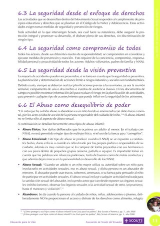 6.3 La seguridad desde el enfoque de derechos




                                                                                                                                                                               LA VISiÓN DE SEGURIDAD DESDE SCOUTS
LA VISIÓN DE SEGURIDAD DESDE SCOUTS




                                            Las actividades que se desarrollan dentro del Movimiento Scout responden al cumplimiento de prin-
                                            cipios educativos y derechos que se plasman en el Código de la Niñez y Adolescencia. Estas activi-
                                            dades exigen tomar medidas de seguridad y prevención de riesgos.
                                            Toda actividad en la que intervengan Scouts, sea cual fuere su naturaleza, debe asegurar la pro-
                                            tección integral y promover su desarrollo, el disfrute pleno de sus derechos, sin discriminación de
                                            ningún tipo.


                                            6.4 La seguridad como compromiso de todos
                                            Todos los actores, desde sus diferentes niveles de responsabilidad, se comprometen en considerar y
                                            ejecutar medidas de prevención y reacción. Esto requiere de la conciencia, compromiso, responsa-
                                            bilidad personal y proactividad de todos los actores: Adultos voluntarios, padres de familia y NNAJ.


                                            6.5 La seguridad desde la visión preventiva
                                            La mayoría de accidentes pueden ser prevenidos, si se toma en cuenta que la seguridad es preventiva.
                                            La planificación y determinación de acciones frente a riesgos naturales y sociales son fundamentales.
                                            Debido a esto, siempre se deberían realizar planificaciones previas a las reuniones, ya sea la reunión
                                            semanal, campamento de una o dos noches o eventos de asistencia masiva. En los documentos de
                                            campo es posible encontrar información útil para evaluar el riesgo en la planificación de actividades,
                                            para prevenir cualquier tipo de acontecimiento que pueda influir en la seguridad de los asistentes.


                                            6.6 El Abuso como desequilibrio de poder
                                            “Un niño que ha sufrido abuso o abandono es un niño herido o amenazado con daño físico o men-
                                            tal, por los actos o falta de acción de la persona responsable del cuidado del niño.”10 El abuso infantil
                                            no se limita sólo al aspecto de abuso sexual.
                                            A continuación se detallan brevemente otros tipos de abuso infantil:
                                            •	 Abuso Físico: Son daños deliberados que le ocasiona un adulto al menor. En el trabajo con
                                               NNAJ, no está permitido ningún tipo de maltrato físico, ni el uso de la fuerza para “corregirlos”.
                                            •	 Abuso Emocional: Este tipo de abuso se produce cuando el NNAJ se ve expuesto a constan-
                                               tes burlas, duras críticas o cuando es ridiculizado por los propios padres o responsables de su
                                               cuidado, además es muy común que se lo compare de forma peyorativa con sus hermanos o
                                               con sus pares dentro de pequeños grupos (seisena, patrulla o equipo). Es importante tomar en
                                               cuenta que las palabras son refuerzos poderosos, tanto de buenas como de malas conductas y
                                               que además dejan marcas en la personalidad en desarrollo de los NNAJ.
                                            •	 Abuso Sexual: “Cuando un adulto o un niño mayor utiliza su autoridad sobre un niño para
                                               involucrarlo en actividades sexuales, eso es abuso sexual, y dicha persona es un abusador de
                                               menores. El abusador puede usar trucos, sobornos, amenazas, o su fuerza para persuadir al niño
                                               de participar en actividades sexuales. El abuso sexual incluye cualquier actividad realizada para
                                               la satisfacción sexual del abusador, incluyendo actos que van desde exponer sus órganos sexua-
                                               les (exhibicionismo), observar los órganos sexuales o la actividad sexual de otros (voyeurismo),
                                               hasta el manoseo y violación”.11
                                            •	 Abandono: Se da cuando la persona al cuidado de niños, niñas, adolescentes o jóvenes, deli-
                                               beradamente NO le proporcionan el acceso y disfrute de los derechos como alimento, refugio,



                                              10
                                                    “¿Cómo proteger a sus hijos contra el abuso infantil? Una Guía para los padres”, Boy Scouts of America, pp. 3 , año 2000
                                              11
                                                   “¿Cómo proteger a sus hijos contra el abuso infantil? Una Guía para los padres”, Boy Scouts of America, pp. 5 , año 2000


                                      Educación para la Vida                                                           Asociación de Scouts del Ecuador                        11
 
