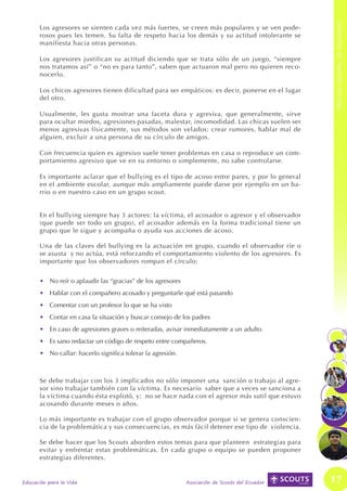 PROCESO GENERAL DE SEGURIDAD
      Los agresores se sienten cada vez más fuertes, se creen más populares y se ven pode-
      rosos pues les temen. Su falta de respeto hacia los demás y su actitud intolerante se
      manifiesta hacia otras personas.

      Los agresores justifican su actitud diciendo que se trata sólo de un juego, “siempre
      nos tratamos así” o “no es para tanto”, saben que actuaron mal pero no quieren reco-
      nocerlo.

      Los chicos agresores tienen dificultad para ser empáticos: es decir, ponerse en el lugar
      del otro.

      Usualmente, les gusta mostrar una faceta dura y agresiva, que generalmente, sirve
      para ocultar miedos, agresiones pasadas, malestar, incomodidad. Las chicas suelen ser
      menos agresivas físicamente, sus métodos son velados: crear rumores, hablar mal de
      alguien, excluir a una persona de su círculo de amigos.

      Con frecuencia quien es agresivo suele tener problemas en casa o reproduce un com-
      portamiento agresivo que ve en su entorno o simplemente, no sabe controlarse.

      Es importante aclarar que el bullying es el tipo de acoso entre pares, y por lo general
      en el ambiente escolar, aunque más ampliamente puede darse por ejemplo en un ba-
      rrio o en nuestro caso en un grupo scout.


      En el bullying siempre hay 3 actores: la víctima, el acosador o agresor y el observador
      (que puede ser todo un grupo), el acosador además en la forma tradicional tiene un
      grupo que le sigue y acompaña o ayuda sus acciones de acoso.

      Una de las claves del bullying es la actuación en grupo, cuando el observador ríe o
      se asusta y no actúa, está reforzando el comportamiento violento de los agresores. Es
      importante que los observadores rompan el círculo:


      •	 No reír o aplaudir las “gracias” de los agresores
      •	 Hablar con el compañero acosado y preguntarle qué está pasando
      •	 Comentar con un profesor lo que se ha visto
      •	 Contar en casa la situación y buscar consejo de los padres
      •	 En caso de agresiones graves o reiteradas, avisar inmediatamente a un adulto.
      •	 Es sano redactar un código de respeto entre compañeros.
      •	 No callar: hacerlo significa tolerar la agresión.



      Se debe trabajar con los 3 implicados no sólo imponer una sanción o trabajo al agre-
      sor sino trabajar también con la víctima. Es necesario saber que a veces se sanciona a
      la víctima cuando ésta explotó, y; no se hace nada con el agresor más sutil que estuvo
      acosando durante meses o años.

      Lo más importante es trabajar con el grupo observador porque si se genera conscien-
      cia de la problemática y sus consecuencias, es más fácil detener ese tipo de violencia.

      Se debe hacer que los Scouts aborden estos temas para que planteen estrategias para
      evitar y enfrentar estas problemáticas. En cada grupo o equipo se pueden proponer
      estrategias diferentes.


Educación para la Vida                                       Asociación de Scouts del Ecuador    17
 