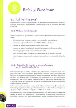 8




                                                                                                                            ROLES Y FUNCIONES
ROLES Y FUNCIONES




                                .         Roles y Funciones

                    8.1 Rol Institucional
                    La responsabilidad institucional se enmarca en el establecimiento de procesos institucio-
                    nales que promuevan la seguridad antes, durante y después de las actividades realizadas
                    con NNAJ.


                    8.1.1 Medidas Institucionales

                    Siendo la seguridad un eje transversal y prioritario en el Movimiento Scout, corresponde a
                    la ASE:
                    •	 Definir y socializar la Reglamentación y normativa sobre seguridad scout.
                    •	 Establecer el Seguro de Accidentes para NNAJ y Adultos voluntarios.
                    •	 Contratar un Seguro de Responsabilidad Civil institucional.
                    •	 Mantener un registro actualizado de los participantes y sus condiciones de salud.
                    •	 Instructivo para procesos de aprobación de actividades
                    •	 Instructivo para la selección, formación y seguimiento de los adultos voluntarios
                    •	 Instructivo para medidas complementarias como: uniformes, carnés de identificación,
                       etc.




                    8.1.2 Selección, formación y acompañamiento
                          de los adultos voluntarios

                    Es indispensable que los adultos voluntarios que trabajan en el Movimiento Scout, cum-
                    plan con el perfil básico para ejercer efectivamente su función. La etapa de selección y
                    ubicación es indispensable para garantizar que los adultos tengan la madurez psico-social
                    necesaria para el trabajo con NNAJ y también para asegurar que su rol está apegado a sus
                    capacidades y aspiraciones propias. La selección evitará que puedan incorporarse como
                    voluntarios adultos, personas menores de edad o con patologías que pongan en riesgo a los
                    NNAJ con los que se trabaja.
                    La Asociación de Scouts del Ecuador, a través de la Dirección Nacional de Formación y Vo-
                    luntariado, para garantizar el trabajo voluntario certifica al adulto voluntario como persona
                    apta para cumplir actividades y programas a nombre de los scouts.
                    El enfoque de capacitación de los adultos voluntarios es, tal como lo manda el Modelo de
                    Gestión de Adultos, por competencias. Esto significa dar al dirigente los conocimientos,
                    habilidades y actitudes para que la seguridad scout sea una cultura integral y permanente.




   18                          Asociación de Scouts del Ecuador                                    Educación para la Vida
 
