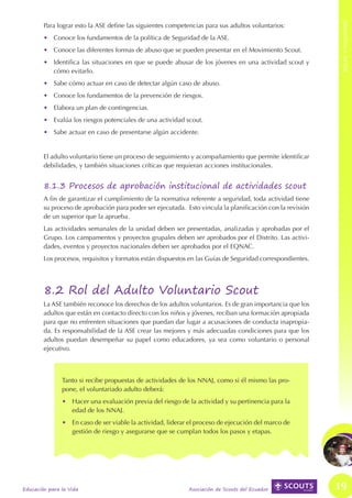 ROLES Y FUNCIONES
ROLES Y FUNCIONES



                            Para lograr esto la ASE define las siguientes competencias para sus adultos voluntarios:
                            •	 Conoce los fundamentos de la política de Seguridad de la ASE.
                            •	 Conoce las diferentes formas de abuso que se pueden presentar en el Movimiento Scout.
                            •	 Identifica las situaciones en que se puede abusar de los jóvenes en una actividad scout y
                               cómo evitarlo.
                            •	 Sabe cómo actuar en caso de detectar algún caso de abuso.
                            •	 Conoce los fundamentos de la prevención de riesgos.
                            •	 Elabora un plan de contingencias.
                            •	 Evalúa los riesgos potenciales de una actividad scout.
                            •	 Sabe actuar en caso de presentarse algún accidente.


                            El adulto voluntario tiene un proceso de seguimiento y acompañamiento que permite identificar
                            debilidades, y también situaciones críticas que requieran acciones institucionales.


                            8.1.3 Procesos de aprobación institucional de actividades scout
                            A fin de garantizar el cumplimiento de la normativa referente a seguridad, toda actividad tiene
                            su proceso de aprobación para poder ser ejecutada. Esto vincula la planificación con la revisión
                            de un superior que la aprueba.
                            Las actividades semanales de la unidad deben ser presentadas, analizadas y aprobadas por el
                            Grupo. Los campamentos y proyectos grupales deben ser aprobados por el Distrito. Las activi-
                            dades, eventos y proyectos nacionales deben ser aprobados por el EQNAC.
                            Los procesos, requisitos y formatos están dispuestos en las Guías de Seguridad correspondientes.




                            8.2 Rol del Adulto Voluntario Scout
                            La ASE también reconoce los derechos de los adultos voluntarios. Es de gran importancia que los
                            adultos que están en contacto directo con los niños y jóvenes, reciban una formación apropiada
                            para que no enfrenten situaciones que puedan dar lugar a acusaciones de conducta inapropia-
                            da. Es responsabilidad de la ASE crear las mejores y más adecuadas condiciones para que los
                            adultos puedan desempeñar su papel como educadores, ya sea como voluntario o personal
                            ejecutivo.



                                   Tanto si recibe propuestas de actividades de los NNAJ, como si él mismo las pro-
                                   pone, el voluntariado adulto deberá:
                                   •	 Hacer una evaluación previa del riesgo de la actividad y su pertinencia para la
                                      edad de los NNAJ.
                                   •	 En caso de ser viable la actividad, liderar el proceso de ejecución del marco de
                                      gestión de riesgo y asegurarse que se cumplan todos los pasos y etapas.




                    Educación para la Vida                                       Asociación de Scouts del Ecuador              19
 
