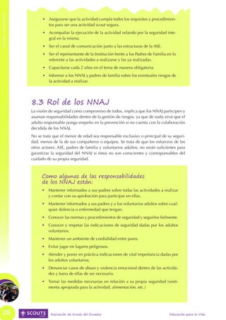 ROLES Y FUNCIONES
ROLES Y FUNCIONES



                          •	 Asegurarse que la actividad cumpla todos los requisitos y procedimien-
                             tos para ser una actividad scout segura.
                          •	 Acompañar la ejecución de la actividad velando por la seguridad inte-
                             gral en la misma.
                          •	 Ser el canal de comunicación junto a las estructuras de la ASE.
                          •	 Ser el representante de la Institución frente a los Padres de Familia en lo
                             referente a las actividades a realizarse y las ya realizadas.
                          •	 Capacitarse cada 2 años en el tema de manera obligatoria.
                          •	 Informar a los NNAJ y padres de familia sobre los eventuales riesgos de
                             la actividad a realizar.




                    8.3 Rol de los NNAJ
                    La visión de seguridad como compromiso de todos, implica que los NNAJ participen y
                    asuman responsabilidades dentro de la gestión de riesgos, ya que de nada sirve que el
                    adulto responsable ponga empeño en la prevención si no cuenta con la colaboración
                    decidida de los NNAJ.
                    No se trata que el menor de edad sea responsable exclusivo o principal de su seguri-
                    dad, menos de la de sus compañeros o equipos. Se trata de que los esfuerzos de los
                    otros actores: ASE, padres de familia y voluntarios adultos, no serán suficientes para
                    garantizar la seguridad del NNAJ si éstos no son conscientes y corresponsables del
                    cuidado de su propia seguridad.



                          Como algunas de las responsabilidades
                          de los NNAJ están:
                          •	 Mantener informados a sus padres sobre todas las actividades a realizar
                             y contar con su aprobación para participar en ellas.
                          •	 Mantener informados a sus padres y a los voluntarios adultos sobre cual-
                             quier dolencia o enfermedad que tengan.
                          •	 Conocer las normas y procedimientos de seguridad y seguirlos fielmente.
                          •	 Conocer y respetar las indicaciones de seguridad dadas por los adultos
                             voluntarios.
                          •	 Mantener un ambiente de cordialidad entre pares.
                          •	 Evitar jugar en lugares peligrosos.
                          •	 Atender y poner en práctica indicaciones de vital importancia dadas por
                             los adultos voluntarios.
                          •	 Denunciar casos de abuso y violencia emocional dentro de las activida-
                             des y fuera de ellas de ser necesario.
                          •	 Tomar las medidas necesarias en relación a su propia seguridad (vesti-
                             menta apropiada para la actividad, alimentación, etc.)




   20                         Asociación de Scouts del Ecuador                                      Educación para la Vida
 