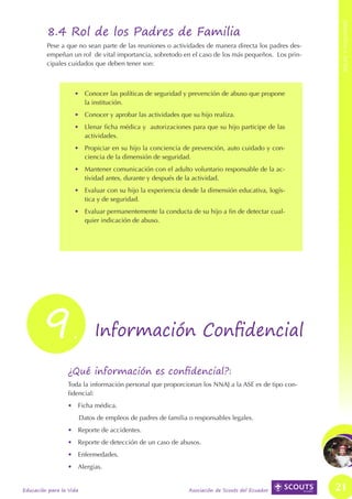 ROLES Y FUNCIONES
INFORMACIÓN CONFIDENCIAL E INSTITUCIONAL




                                                    8.4 Rol de los Padres de Familia
                                                    Pese a que no sean parte de las reuniones o actividades de manera directa los padres des-
                                                    empeñan un rol de vital importancia, sobretodo en el caso de los más pequeños. Los prin-
                                                    cipales cuidados que deben tener son:



                                                               •	 Conocer las políticas de seguridad y prevención de abuso que propone
                                                                  la institución.
                                                               •	 Conocer y aprobar las actividades que su hijo realiza.
                                                               •	 Llenar ficha médica y autorizaciones para que su hijo participe de las
                                                                  actividades.
                                                               •	 Propiciar en su hijo la conciencia de prevención, auto cuidado y con-
                                                                  ciencia de la dimensión de seguridad.
                                                               •	 Mantener comunicación con el adulto voluntario responsable de la ac-
                                                                  tividad antes, durante y después de la actividad.
                                                               •	 Evaluar con su hijo la experiencia desde la dimensión educativa, logís-
                                                                  tica y de seguridad.
                                                               •	 Evaluar permanentemente la conducta de su hijo a fin de detectar cual-
                                                                  quier indicación de abuso.




                                                  9            . Información Confidencial

                                                            ¿Qué información es confidencial?:
                                                            Toda la información personal que proporcionan los NNAJ a la ASE es de tipo con-
                                                            fidencial:
                                                            •	 Ficha médica.
                                                                    Datos de empleos de padres de familia o responsables legales.
                                                            •	 Reporte de accidentes.
                                                            •	 Reporte de detección de un caso de abusos.
                                                            •	 Enfermedades.
                                                            •	 Alergias.


                                           Educación para la Vida                                         Asociación de Scouts del Ecuador      21
 