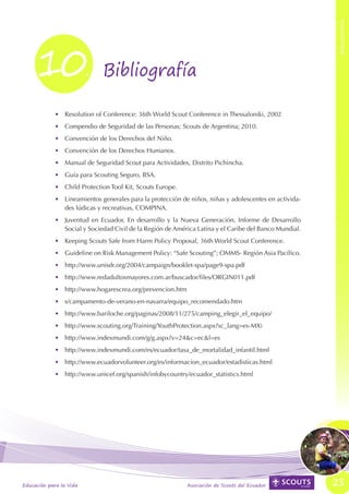 BIBLIOGRAFÍA
BIBLIOGRAFÍA




                    10.                     Bibliografía

                           •	 Resolution of Conference: 36th World Scout Conference in Thessaloniki, 2002
                           •	 Compendio de Seguridad de las Personas; Scouts de Argentina; 2010.
                           •	 Convención de los Derechos del Niño.
                           •	 Convención de los Derechos Humanos.
                           •	 Manual de Seguridad Scout para Actividades, Distrito Pichincha.
                           •	 Guía para Scouting Seguro, BSA.
                           •	 Child Protection Tool Kit, Scouts Europe.
                           •	 Lineamientos generales para la protección de niños, niñas y adolescentes en activida-
                              des lúdicas y recreativas, COMPINA.
                           •	 Juventud en Ecuador, En desarrollo y la Nueva Generación, Informe de Desarrollo
                              Social y Sociedad Civil de la Región de América Latina y el Caribe del Banco Mundial.
                           •	 Keeping Scouts Safe from Harm Policy Proposal, 36th World Scout Conference.
                           •	 Guideline on Risk Management Policy: “Safe Scouting”; OMMS- Región Asia Pacífico.
                           •	 http://www.unisdr.org/2004/campaign/booklet-spa/page9-spa.pdf
                           •	 http://www.redadultosmayores.com.ar/buscador/files/ORGIN011.pdf
                           •	 http://www.hogarescrea.org/prevencion.htm
                           •	 s/campamento-de-verano-en-navarra/equipo_recomendado.htm
                           •	 http://www.bariloche.org/paginas/2008/11/275/camping_elegir_el_equipo/
                           •	 http://www.scouting.org/Training/YouthProtection.aspx?sc_lang=es-MX)
                           •	 http://www.indexmundi.com/g/g.aspx?v=24&c=ec&l=es
                           •	 http://www.indexmundi.com/es/ecuador/tasa_de_mortalidad_infantil.html
                           •	 http://www.ecuadorvolunteer.org/es/informacion_ecuador/estadisticas.html
                           •	 http://www.unicef.org/spanish/infobycountry/ecuador_statistics.html




               Educación para la Vida                                     Asociación de Scouts del Ecuador            23
 